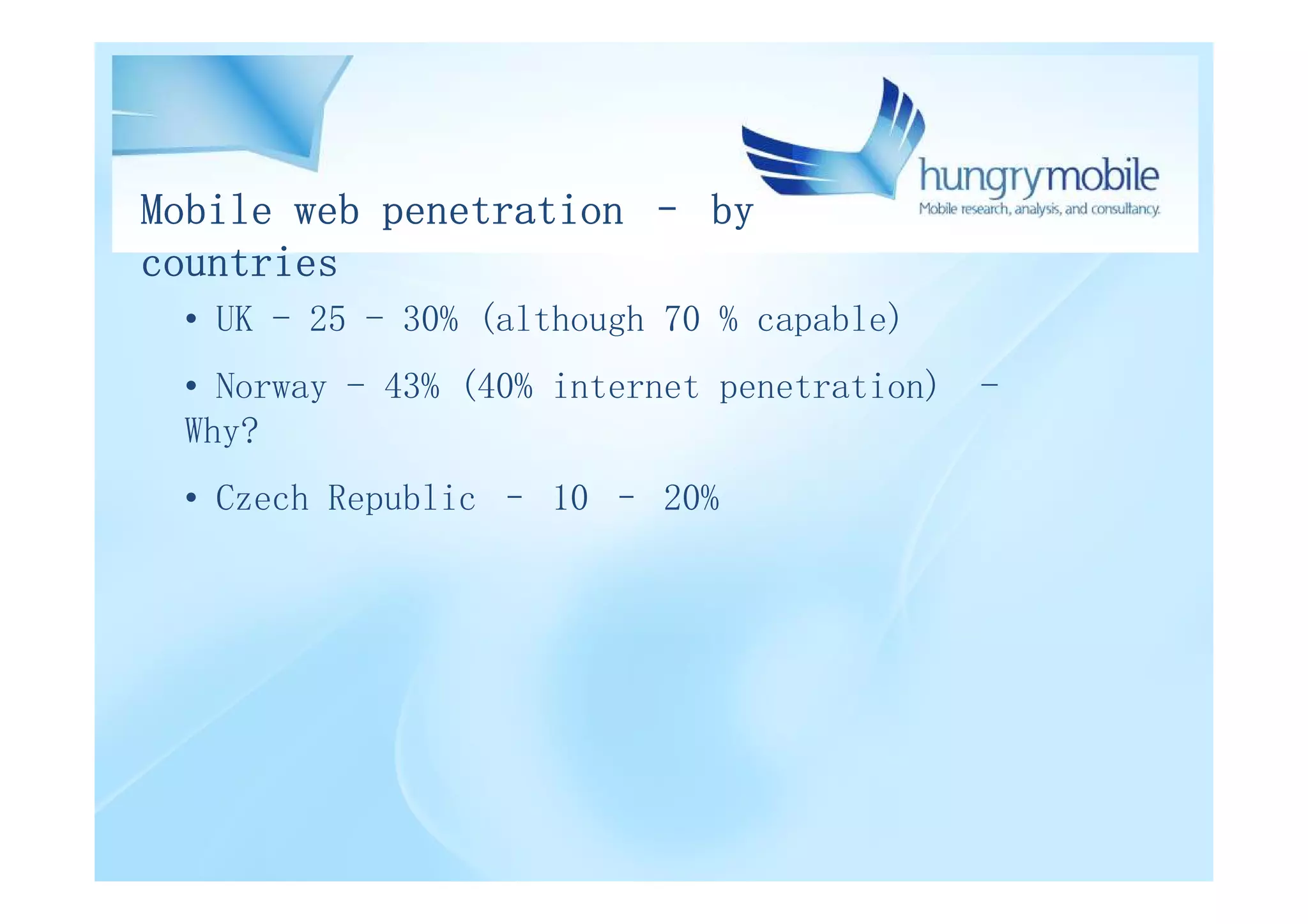 Mobile web penetration – by
countries
 • UK - 25 - 30% (although 70 % capable)
 • Norway - 43% (40% internet penetration)   -
 Why?
 • Czech Republic – 10 – 20%
 