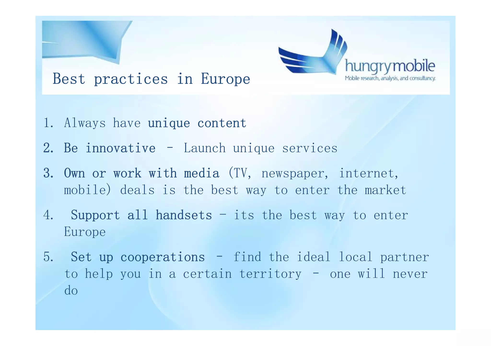 Best practices in Europe

1. Always have unique content
2. Be innovative – Launch unique services
3. Own or work with media (TV, newspaper, internet,
   mobile) deals is the best way to enter the market
4. Support all handsets - its the best way to enter
   Europe
5. Set up cooperations – find the ideal local partner
   to help you in a certain territory – one will never
   do
 