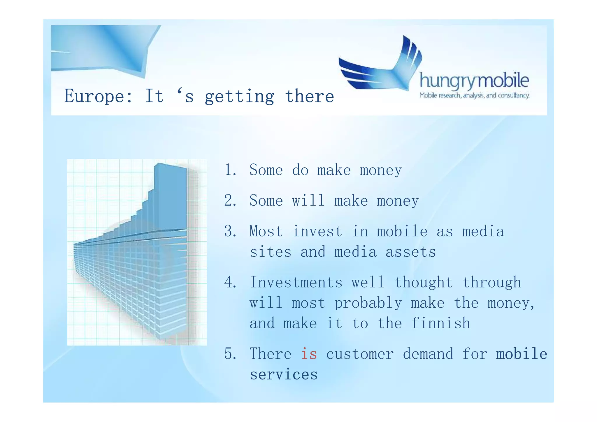 Europe: It‘s getting there


               1. Some do make money
               2. Some will make money
               3. Most invest in mobile as media
                  sites and media assets
               4. Investments well thought through
                  will most probably make the money,
                  and make it to the finnish
               5. There is customer demand for mobile
                  services
 