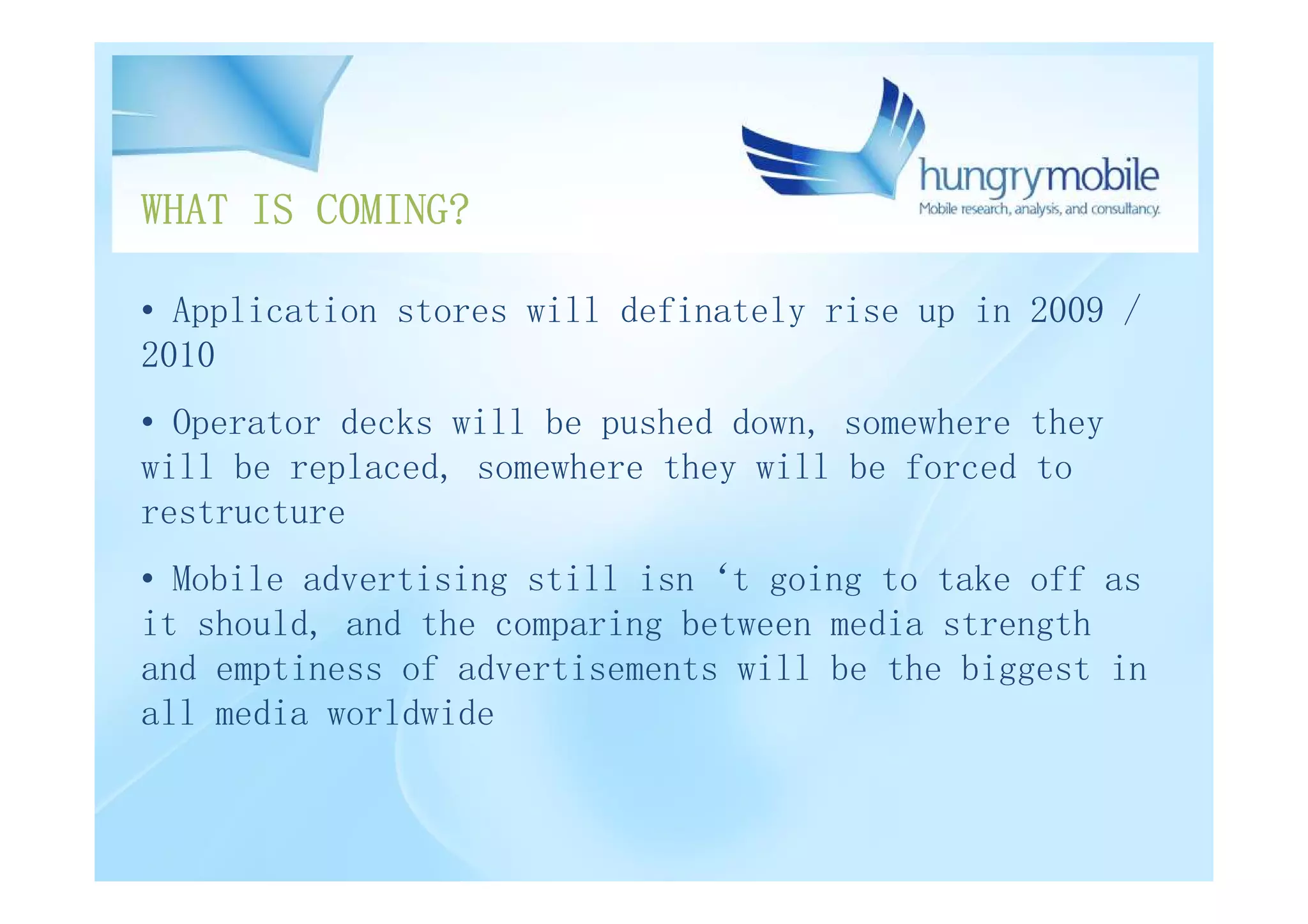 WHAT IS COMING?

• Application stores will definately rise up in 2009 /
2010
• Operator decks will be pushed down, somewhere they
will be replaced, somewhere they will be forced to
restructure
• Mobile advertising still isn‘t going to take off as
it should, and the comparing between media strength
and emptiness of advertisements will be the biggest in
all media worldwide
 