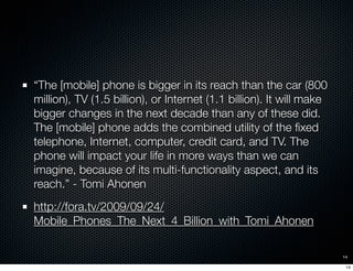 “The [mobile] phone is bigger in its reach than the car (800
million), TV (1.5 billion), or Internet (1.1 billion). It wil...