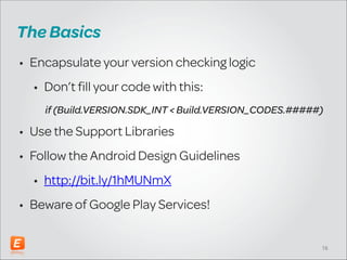 The Basics
• Encapsulate your version checking logic
• Don’t fill your code with this:
if (Build.VERSION.SDK_INT < Build.VERSION_CODES.#####)

• Use the Support Libraries
• Follow the Android Design Guidelines
• http://bit.ly/1hMUNmX
• Beware of Google Play Services!
!16

 