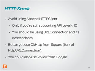 HTTP Stack
• Avoid using Apache HTTPClient
• Only use if you’re still supporting API Level < 10
• You should be using URLConnection and its
descendants.
• Better yet use OkHttp from Square (fork of
HttpURLConnection).
• You could also use Volley from Google
!19

 
