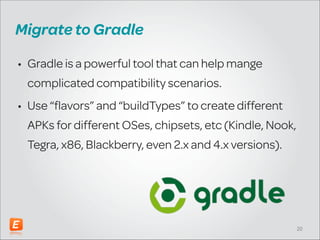 Migrate to Gradle
• Gradle is a powerful tool that can help manage
complicated compatibility scenarios.
• Use “flavors” and “buildTypes” to create different
APKs for different OSes, chipsets, etc (Kindle, Nook,
Tegra, x86, Blackberry, even 2.x and 4.x versions).

!20

 