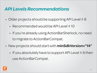API Levels Recommendations
• Older projects should be supporting API Level ≥ 8
• Recommended would be API Level ≥ 10
• If you’re already using ActionBarSherlock, no need
to migrate to ActionBarCompat.
• New projects should start with minSdkVersion=”14”
• If you absolutely have to support API Level ≥ 8 then
use ActionBarCompat.
!22

 