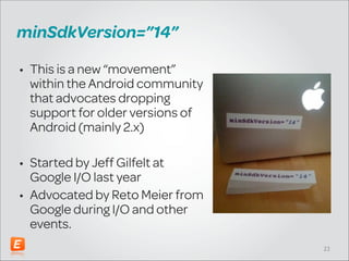 minSdkVersion=”14”
• This is a new “movement”
within the Android community
that advocates dropping
support for older versions of
Android (mainly 2.x)
!

• Started by Jeff Gilfelt at
Google I/O last year
• Advocated by Reto Meier from
Google during I/O and other
events.
!23

 