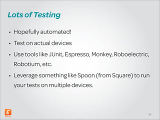 Lots of Testing
• Hopefully automated!
• Test on actual devices
• Use tools like JUnit, Espresso, Monkey, Roboelectric,
Robotium, etc.
• Leverage something like Spoon (from Square) to run
your tests on multiple devices.

!24

 