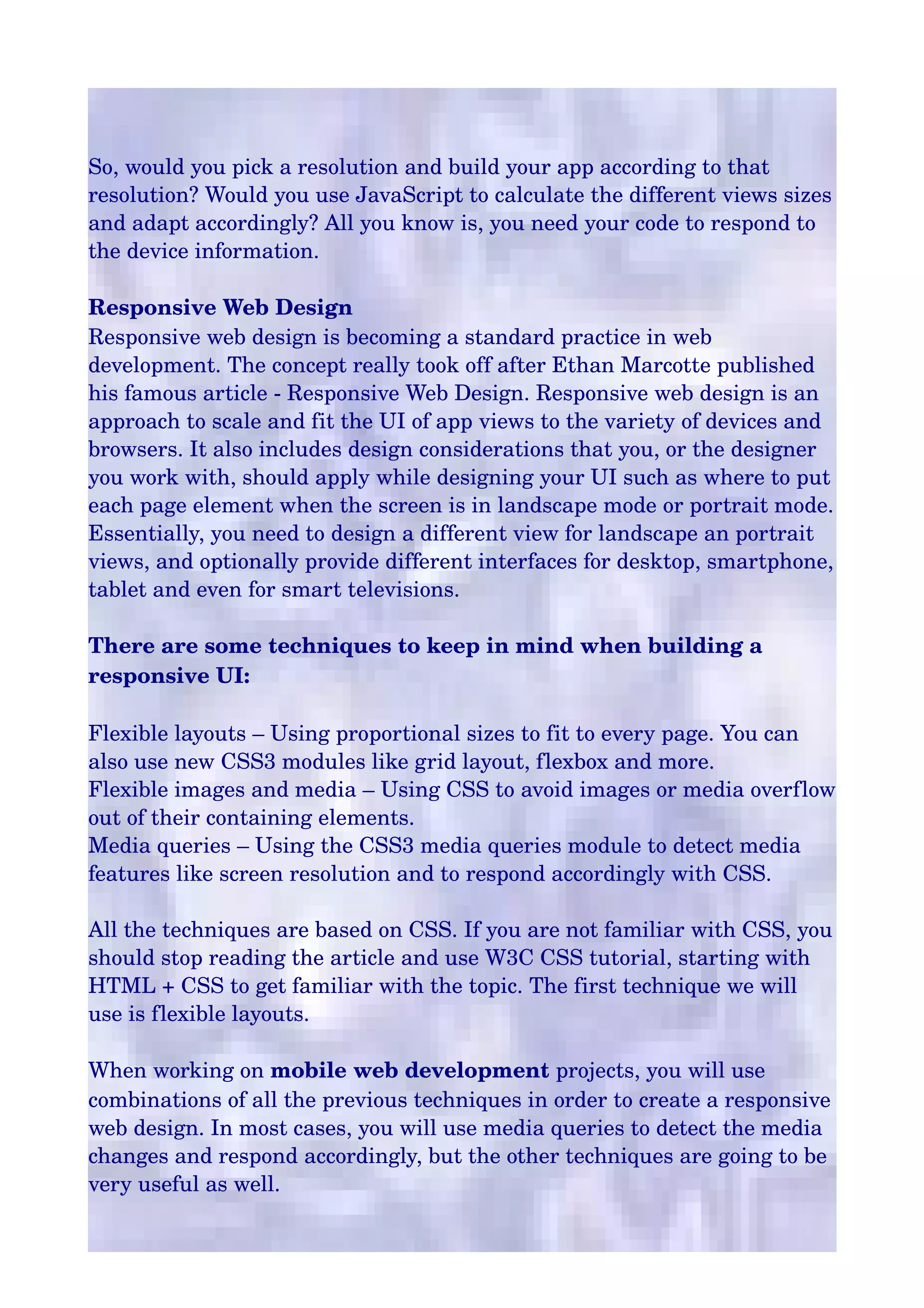 So, would you pick a resolution and build your app according to that 
resolution? Would you use JavaScript to calculate the different views sizes 
and adapt accordingly? All you know is, you need your code to respond to 
the device information.
Responsive Web Design
Responsive web design is becoming a standard practice in web 
development. The concept really took off after Ethan Marcotte published 
his famous article ­ Responsive Web Design. Responsive web design is an 
approach to scale and fit the UI of app views to the variety of devices and 
browsers. It also includes design considerations that you, or the designer 
you work with, should apply while designing your UI such as where to put 
each page element when the screen is in landscape mode or portrait mode. 
Essentially, you need to design a different view for landscape an portrait 
views, and optionally provide different interfaces for desktop, smartphone, 
tablet and even for smart televisions.
There are some techniques to keep in mind when building a 
responsive UI:
Flexible layouts – Using proportional sizes to fit to every page. You can 
also use new CSS3 modules like grid layout, flexbox and more.
Flexible images and media – Using CSS to avoid images or media overflow 
out of their containing elements.
Media queries – Using the CSS3 media queries module to detect media 
features like screen resolution and to respond accordingly with CSS.
All the techniques are based on CSS. If you are not familiar with CSS, you 
should stop reading the article and use W3C CSS tutorial, starting with 
HTML + CSS to get familiar with the topic. The first technique we will 
use is flexible layouts.
When working on mobile web development projects, you will use 
combinations of all the previous techniques in order to create a responsive 
web design. In most cases, you will use media queries to detect the media 
changes and respond accordingly, but the other techniques are going to be 
very useful as well.

 