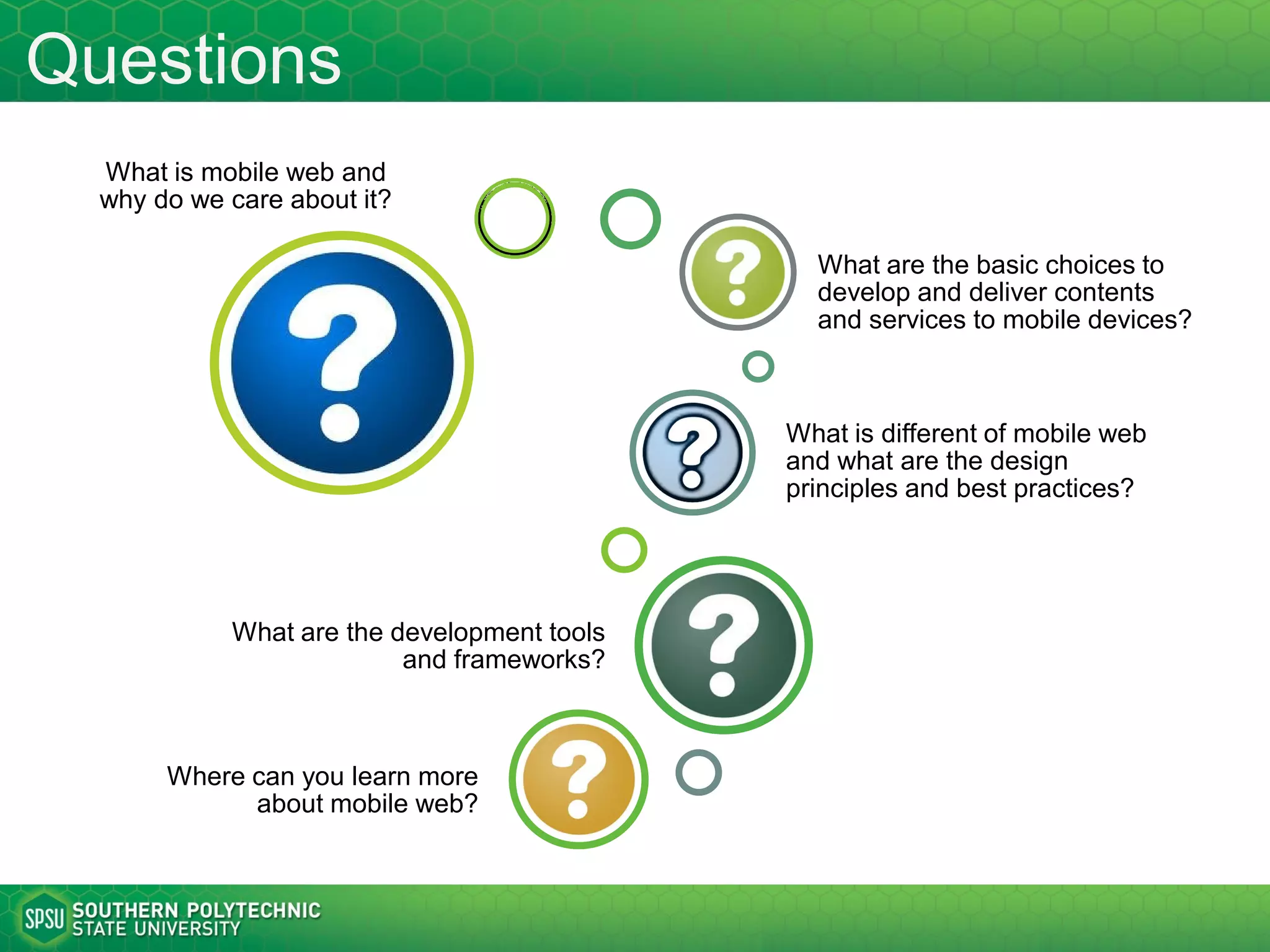 Questions
What is mobile web and
why do we care about it?
What are the basic choices to
develop and deliver contents
and services to mobile devices?
What are the major design
considerations and principles?
What are the popular development
tools, frameworks, and services?
Where can you learn more
about mobile web?
How can web technologies be
used to create mobile apps?
 