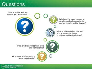 Questions
What is mobile web and
why do we care about it?
What are the basic choices to
develop and deliver contents
and services to mobile devices?
What are the major design
considerations and principles?
What are the popular development
tools, frameworks, and services?
Where can you learn more
about mobile web?
How can web technologies be
used to create mobile apps?
 