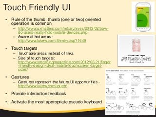 Touch Friendly UI
• Rule of the thumb: thumb (one or two) oriented
operation is common
– http://www.uxmatters.com/mt/archives/2013/02/how-
do-users-really-hold-mobile-devices.php
– Aware of hot areas -
http://www.lukew.com/ff/entry.asp?1649
• Touch targets
– Touchable areas instead of links
– Size of touch targets:
http://www.smashingmagazine.com/2012/02/21/finger
-friendly-design-ideal-mobile-touchscreen-target-
sizes/
• Gestures
– Gestures represent the future UI opportunities -
http://www.lukew.com/touch/
• Provide interaction feedback
• Activate the most appropriate pseudo keyboard
 