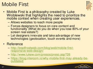Mobile First
• Mobile First is a philosophy created by Luke
Wroblewski that highlights the need to prioritize the
mobile context when creating user experiences.
– Allows websites to reach more people
– Forces designers to focus on core content and
functionality (What do you do when you lose 80% of your
screen real estate?)
– Let designers innovate and take advantage of new
technologies (geolocation, touch events and more)
• Reference
– http://bradfrostweb.com/blog/web/mobile-first-
responsive-web-design/
– http://www.lukew.com/presos/preso.asp?26
– https://blog.intercom.io/why-mobile-first-may-already-be-
outdated/
27
 