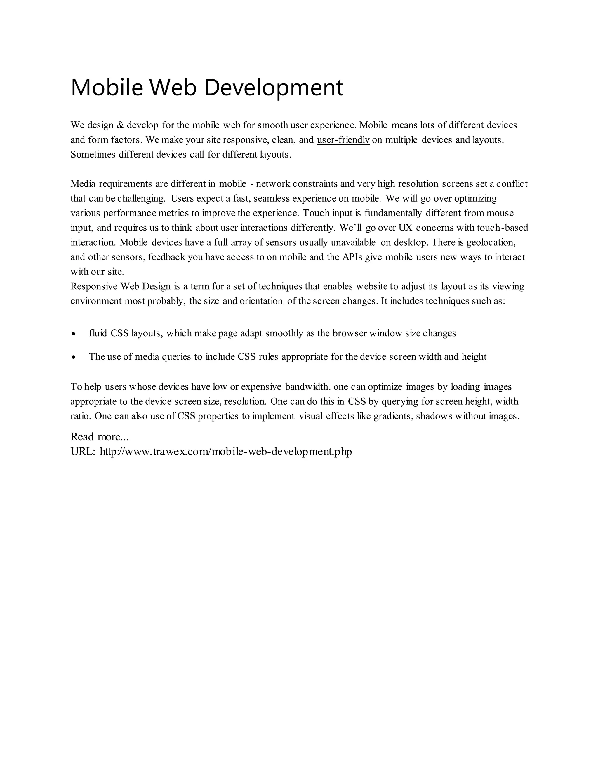 Mobile Web Development
We design & develop for the mobile web for smooth user experience. Mobile means lots of different devices
and form factors. We make your site responsive, clean, and user-friendly on multiple devices and layouts.
Sometimes different devices call for different layouts.
Media requirements are different in mobile - network constraints and very high resolution screens set a conflict
that can be challenging. Users expect a fast, seamless experience on mobile. We will go over optimizing
various performance metrics to improve the experience. Touch input is fundamentally different from mouse
input, and requires us to think about user interactions differently. We’ll go over UX concerns with touch-based
interaction. Mobile devices have a full array of sensors usually unavailable on desktop. There is geolocation,
and other sensors, feedback you have access to on mobile and the APIs give mobile users new ways to interact
with our site.
Responsive Web Design is a term for a set of techniques that enables website to adjust its layout as its viewing
environment most probably, the size and orientation of the screen changes. It includes techniques such as:
 fluid CSS layouts, which make page adapt smoothly as the browser window size changes
 The use of media queries to include CSS rules appropriate for the device screen width and height
To help users whose devices have low or expensive bandwidth, one can optimize images by loading images
appropriate to the device screen size, resolution. One can do this in CSS by querying for screen height, width
ratio. One can also use of CSS properties to implement visual effects like gradients, shadows without images.
Read more...
URL: http://www.trawex.com/mobile-web-development.php
 