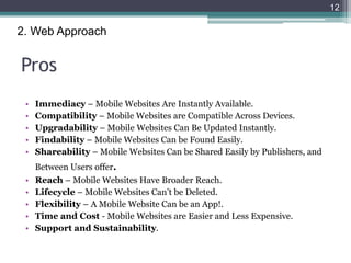 Pros
• Immediacy – Mobile Websites Are Instantly Available.
• Compatibility – Mobile Websites are Compatible Across Devices.
• Upgradability – Mobile Websites Can Be Updated Instantly.
• Findability – Mobile Websites Can be Found Easily.
• Shareability – Mobile Websites Can be Shared Easily by Publishers, and
Between Users offer.
• Reach – Mobile Websites Have Broader Reach.
• Lifecycle – Mobile Websites Can’t be Deleted.
• Flexibility – A Mobile Website Can be an App!.
• Time and Cost - Mobile Websites are Easier and Less Expensive.
• Support and Sustainability.
12
2. Web Approach
 