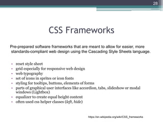 CSS Frameworks
• reset style sheet
• grid especially for responsive web design
• web typography
• set of icons in sprites or icon fonts
• styling for tooltips, buttons, elements of forms
• parts of graphical user interfaces like accordion, tabs, slideshow or modal
windows (Lightbox)
• equalizer to create equal height content
• often used css helper classes (left, hide)
28
Pre-prepared software frameworks that are meant to allow for easier, more
standards-compliant web design using the Cascading Style Sheets language.
https://en.wikipedia.org/wiki/CSS_frameworks
 