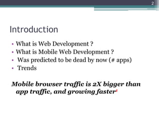 Introduction
• What is Web Development ?
• What is Mobile Web Development ?
• Was predicted to be dead by now (# apps)
• Trends
Mobile browser traffic is 2X bigger than
app traffic, and growing faster1
2
 