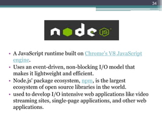 • A JavaScript runtime built on Chrome's V8 JavaScript
engine.
• Uses an event-driven, non-blocking I/O model that
makes it lightweight and efficient.
• Node.js' package ecosystem, npm, is the largest
ecosystem of open source libraries in the world.
• used to develop I/O intensive web applications like video
streaming sites, single-page applications, and other web
applications.
34
 