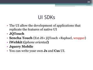 UI SDKs
• The UI allow the development of applications that
replicate the features of native UI
• JQTouch
• Sencha Touch (Ext JS+ jQTouch +Raphael, wrapper)
• iWebkit (iphone oriented)
• Jquery Mobile
• You can write your own Js and Css UI.
35
 