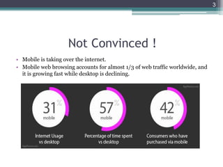 Not Convinced !
• Mobile is taking over the internet.
• Mobile web browsing accounts for almost 1/3 of web traffic worldwide, and
it is growing fast while desktop is declining.
3
 