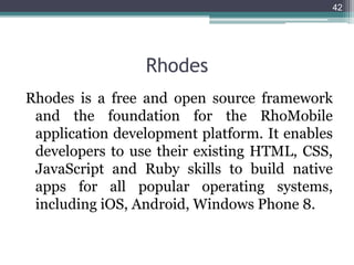 Rhodes
Rhodes is a free and open source framework
and the foundation for the RhoMobile
application development platform. It enables
developers to use their existing HTML, CSS,
JavaScript and Ruby skills to build native
apps for all popular operating systems,
including iOS, Android, Windows Phone 8.
42
 