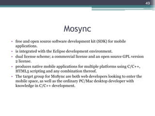 Mosync
• free and open source software development kit (SDK) for mobile
applications.
• is integrated with the Eclipse development environment.
• dual license scheme; a commercial license and an open source GPL version
2 license.
• produces native mobile applications for multiple platforms using C/C++,
HTML5 scripting and any combination thereof.
• The target group for MoSync are both web developers looking to enter the
mobile space, as well as the ordinary PC/Mac desktop developer with
knowledge in C/C++ development.
49
 