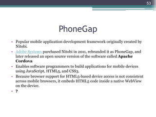 PhoneGap
• Popular mobile application development framework originally created by
Nitobi.
• Adobe Systems purchased Nitobi in 2011, rebranded it as PhoneGap, and
later released an open source version of the software called Apache
Cordova
• Enables software programmers to build applications for mobile devices
using JavaScript, HTML5, and CSS3.
• Because browser support for HTML5-based device access is not consistent
across mobile browsers, it embeds HTML5 code inside a native WebView
on the device.
• ?
53
 