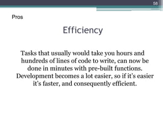 Efficiency
Tasks that usually would take you hours and
hundreds of lines of code to write, can now be
done in minutes with pre-built functions.
Development becomes a lot easier, so if it’s easier
it’s faster, and consequently efficient.
58
Pros
 
