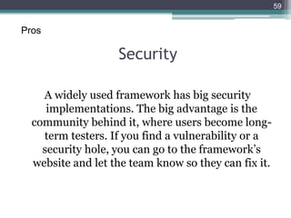 Security
A widely used framework has big security
implementations. The big advantage is the
community behind it, where users become long-
term testers. If you find a vulnerability or a
security hole, you can go to the framework’s
website and let the team know so they can fix it.
59
Pros
 