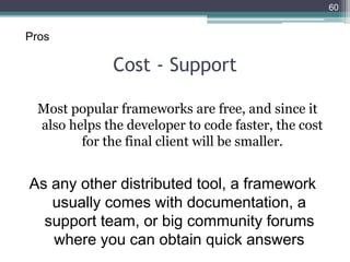 Cost - Support
Most popular frameworks are free, and since it
also helps the developer to code faster, the cost
for the final client will be smaller.
60
As any other distributed tool, a framework
usually comes with documentation, a
support team, or big community forums
where you can obtain quick answers
Pros
 