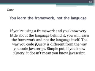 You learn the framework, not the language
If you’re using a framework and you know very
little about the language behind it, you will learn
the framework and not the language itself. The
way you code jQuery is different from the way
you code javascript. Simple put, if you know
jQuery, it doesn’t mean you know javascript.
61
Cons
 