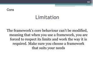 Limitation
The framework’s core behaviour can’t be modified,
meaning that when you use a framework, you are
forced to respect its limits and work the way it is
required. Make sure you choose a framework
that suits your needs
62
Cons
 