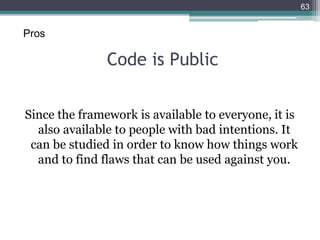 Code is Public
Since the framework is available to everyone, it is
also available to people with bad intentions. It
can be studied in order to know how things work
and to find flaws that can be used against you.
63
Pros
 