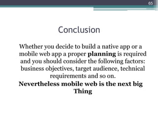 Conclusion
Whether you decide to build a native app or a
mobile web app a proper planning is required
and you should consider the following factors:
business objectives, target audience, technical
requirements and so on.
Nevertheless mobile web is the next big
Thing
65
 