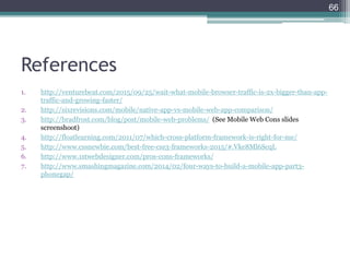 References
1. http://venturebeat.com/2015/09/25/wait-what-mobile-browser-traffic-is-2x-bigger-than-app-
traffic-and-growing-faster/
2. http://sixrevisions.com/mobile/native-app-vs-mobile-web-app-comparison/
3. http://bradfrost.com/blog/post/mobile-web-problems/ (See Mobile Web Cons slides
screenshoot)
4. http://floatlearning.com/2011/07/which-cross-platform-framework-is-right-for-me/
5. http://www.cssnewbie.com/best-free-css3-frameworks-2015/#.Vke8Ml6ScqL
6. http://www.1stwebdesigner.com/pros-cons-frameworks/
7. http://www.smashingmagazine.com/2014/02/four-ways-to-build-a-mobile-app-part3-
phonegap/
66
 