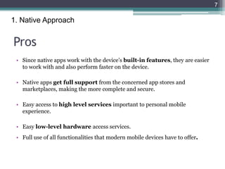Pros
• Since native apps work with the device’s built-in features, they are easier
to work with and also perform faster on the device.
• Native apps get full support from the concerned app stores and
marketplaces, making the more complete and secure.
• Easy access to high level services important to personal mobile
experience.
• Easy low-level hardware access services.
• Full use of all functionalities that modern mobile devices have to offer.
7
1. Native Approach
 