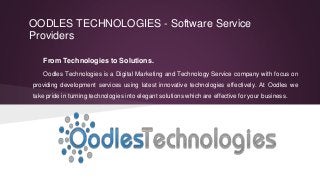 From Technologies to Solutions.
Oodles Technologies is a Digital Marketing and Technology Service company with focus on
providing development services using latest innovative technologies effectively. At Oodles we
take pride in turning technologies into elegant solutions which are effective for your business.
OODLES TECHNOLOGIES - Software Service
Providers
 