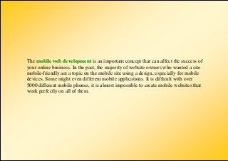 The mobile web development is an important concept that can affect the success of
your online business. In the past, the majority of website owners who wanted a site
mobile-friendly are a topic on the mobile site using a design, especially for mobile
devices. Some might even different mobile applications. It is difficult with over
5000 different mobile phones, it is almost impossible to create mobile websites that
work perfectly on all of them.
 