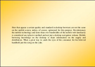 Sites that appear a certain quality and standard in desktop browsers are not the same
on the mobile screen, unless, of course, optimized for this purpose. Revolutionary
the mobile technology and faster than ever bandwidths of the mobile web familiarity
is considered an exclusive method and not just a desktop navigation volume. Mobile
browsing knowledge on the desktop is share information on the supply and
distribution. What a great way to catch the eyes of the consumer for his beloved
handheld just the icing on the cake.
 