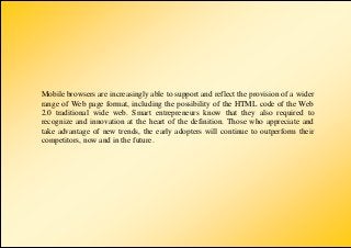 Mobile browsers are increasingly able to support and reflect the provision of a wider
range of Web page format, including the possibility of the HTML code of the Web
2.0 traditional wide web. Smart entrepreneurs know that they also required to
recognize and innovation at the heart of the definition. Those who appreciate and
take advantage of new trends, the early adopters will continue to outperform their
competitors, now and in the future.
 