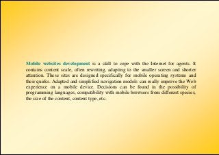 Mobile websites development is a skill to cope with the Internet for agents. It
contains content scale, often rewriting, adapting to the smaller screen and shorter
attention. These sites are designed specifically for mobile operating systems and
their quirks. Adapted and simplified navigation models can really improve the Web
experience on a mobile device. Decisions can be found in the possibility of
programming languages, compatibility with mobile browsers from different species,
the size of the content, content type, etc.
 