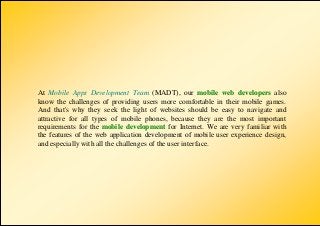 At Mobile Apps Development Team (MADT), our mobile web developers also
know the challenges of providing users more comfortable in their mobile games.
And that's why they seek the light of websites should be easy to navigate and
attractive for all types of mobile phones, because they are the most important
requirements for the mobile development for Internet. We are very familiar with
the features of the web application development of mobile user experience design,
and especially with all the challenges of the user interface.
 