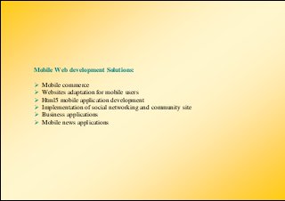 Mobile Web development Solutions:

   Mobile commerce
   Websites adaptation for mobile users
   Html5 mobile application development
   Implementation of social networking and community site
   Business applications
   Mobile news applications
 