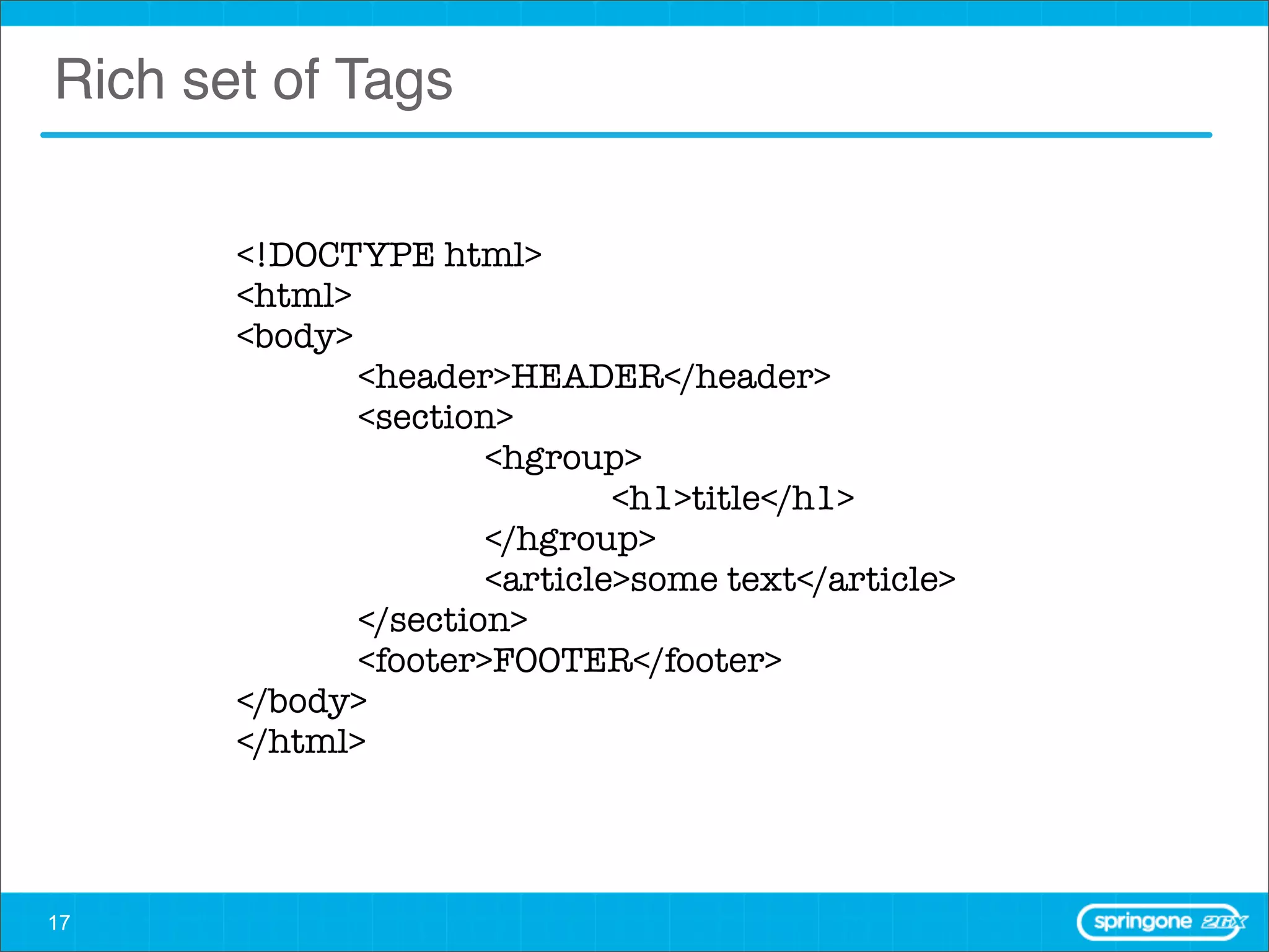 Rich set of Tags

       <!DOCTYPE html>
       <html>
       <body>
       	      <header>HEADER</header>
       	      <section>
       	      	       <hgroup>
       	      	       	       <h1>title</h1>
       	      	       </hgroup>
       	      	       <article>some text</article>
       	      </section>
       	      <footer>FOOTER</footer>
       </body>
       </html>




17
 