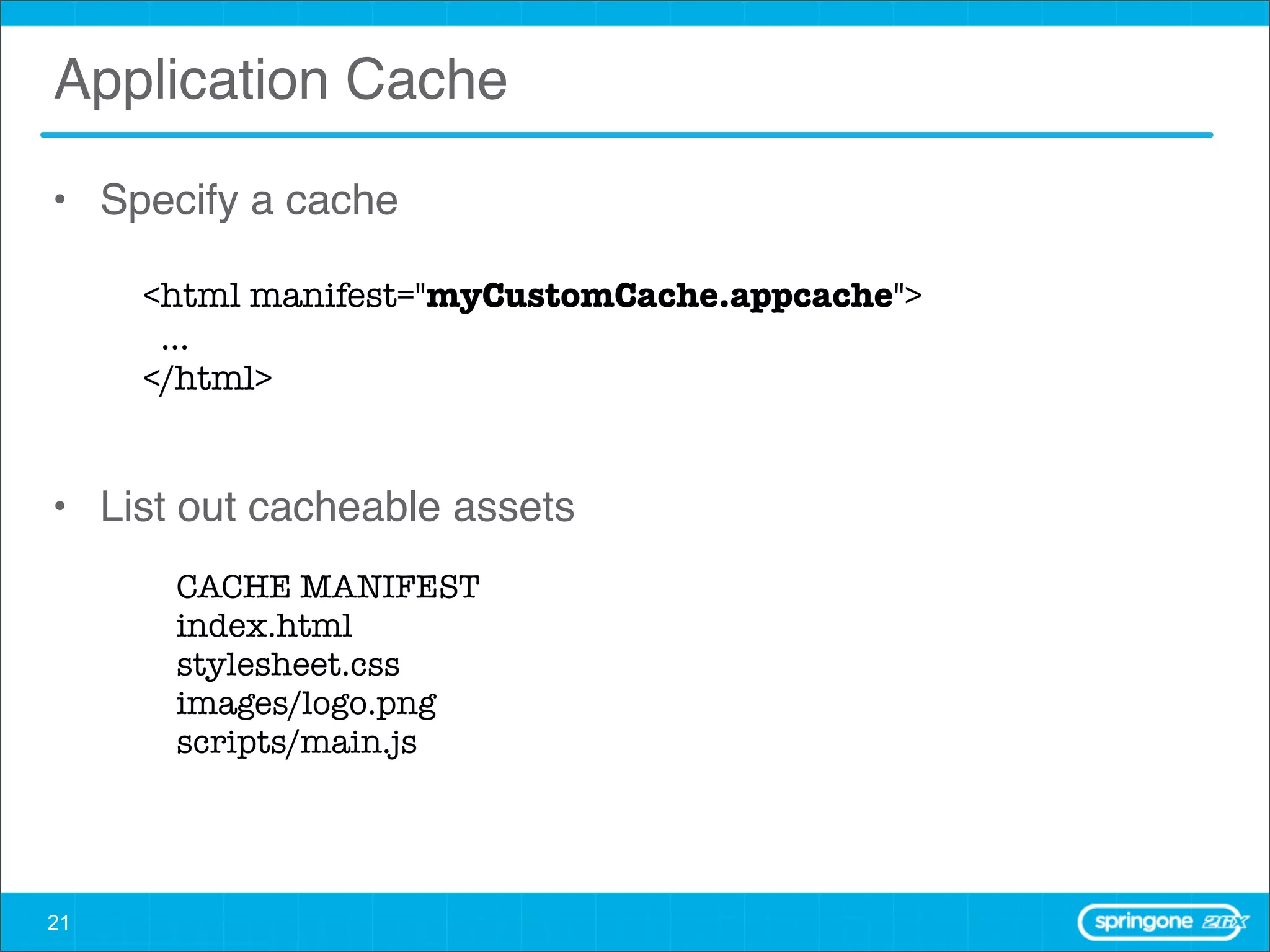Application Cache

• Specify a cache

     <html manifest="myCustomCache.appcache">
      ...
     </html>


• List out cacheable assets
      CACHE MANIFEST
      index.html
      stylesheet.css
      images/logo.png
      scripts/main.js




21
 