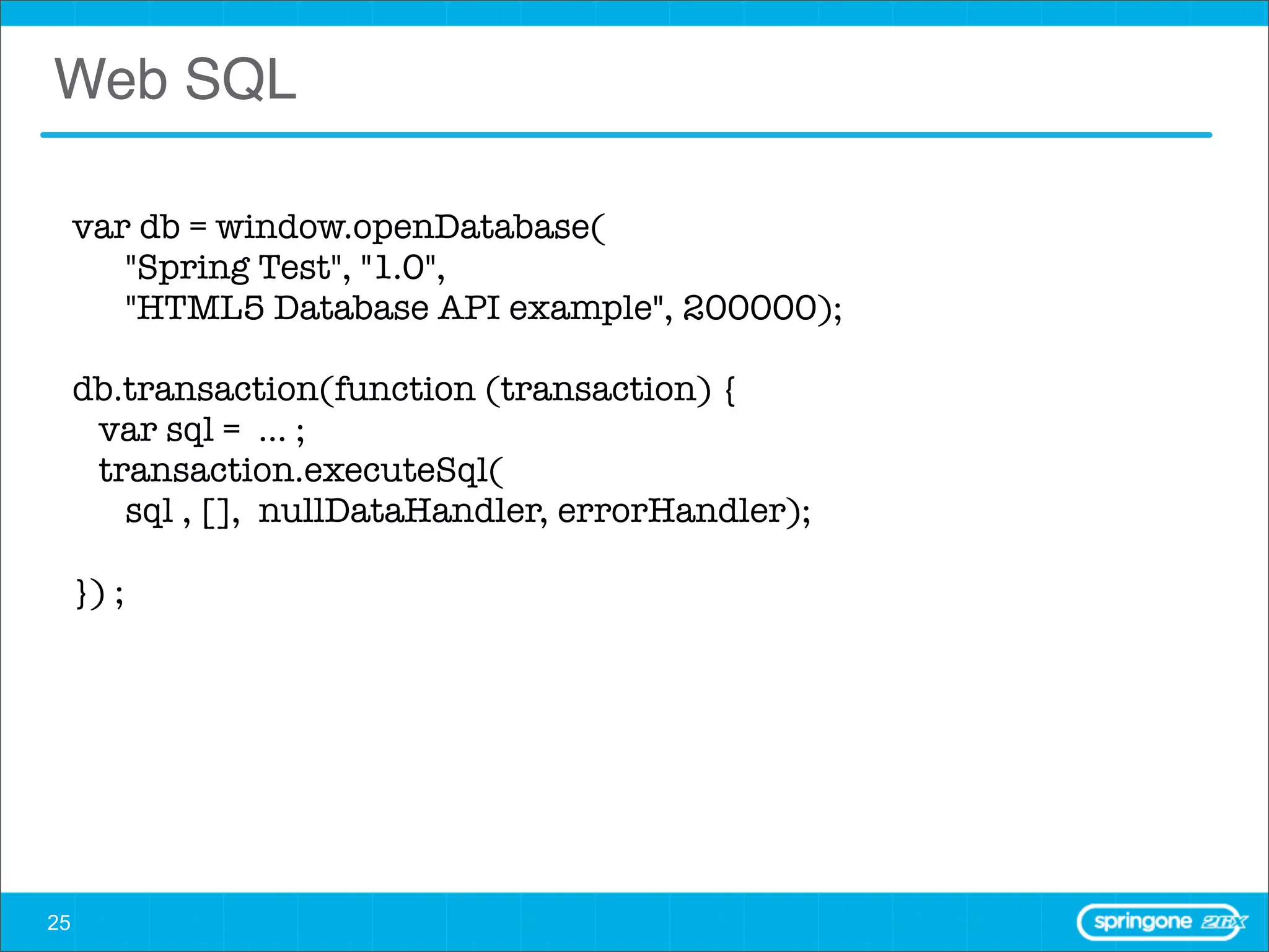 Web SQL

     var db = window.openDatabase(
        "Spring Test", "1.0",
        "HTML5 Database API example", 200000);

     db.transaction(function (transaction) {
       var sql = ... ;
       transaction.executeSql(
         sql , [], nullDataHandler, errorHandler);

     }) ;




25
 