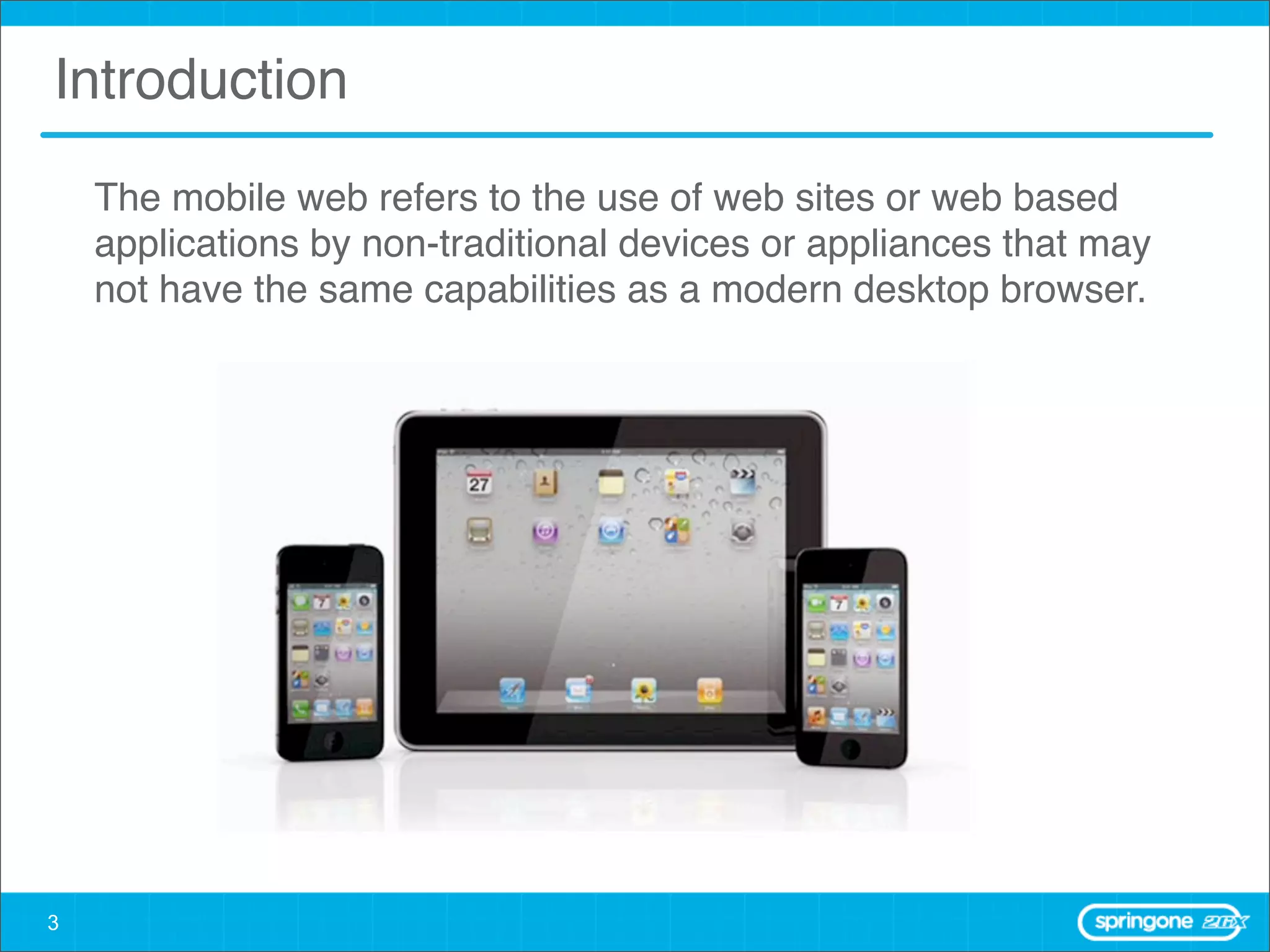 Introduction
    The mobile web refers to the use of web sites or web based
    applications by non-traditional devices or appliances that may
    not have the same capabilities as a modern desktop browser.




3
 