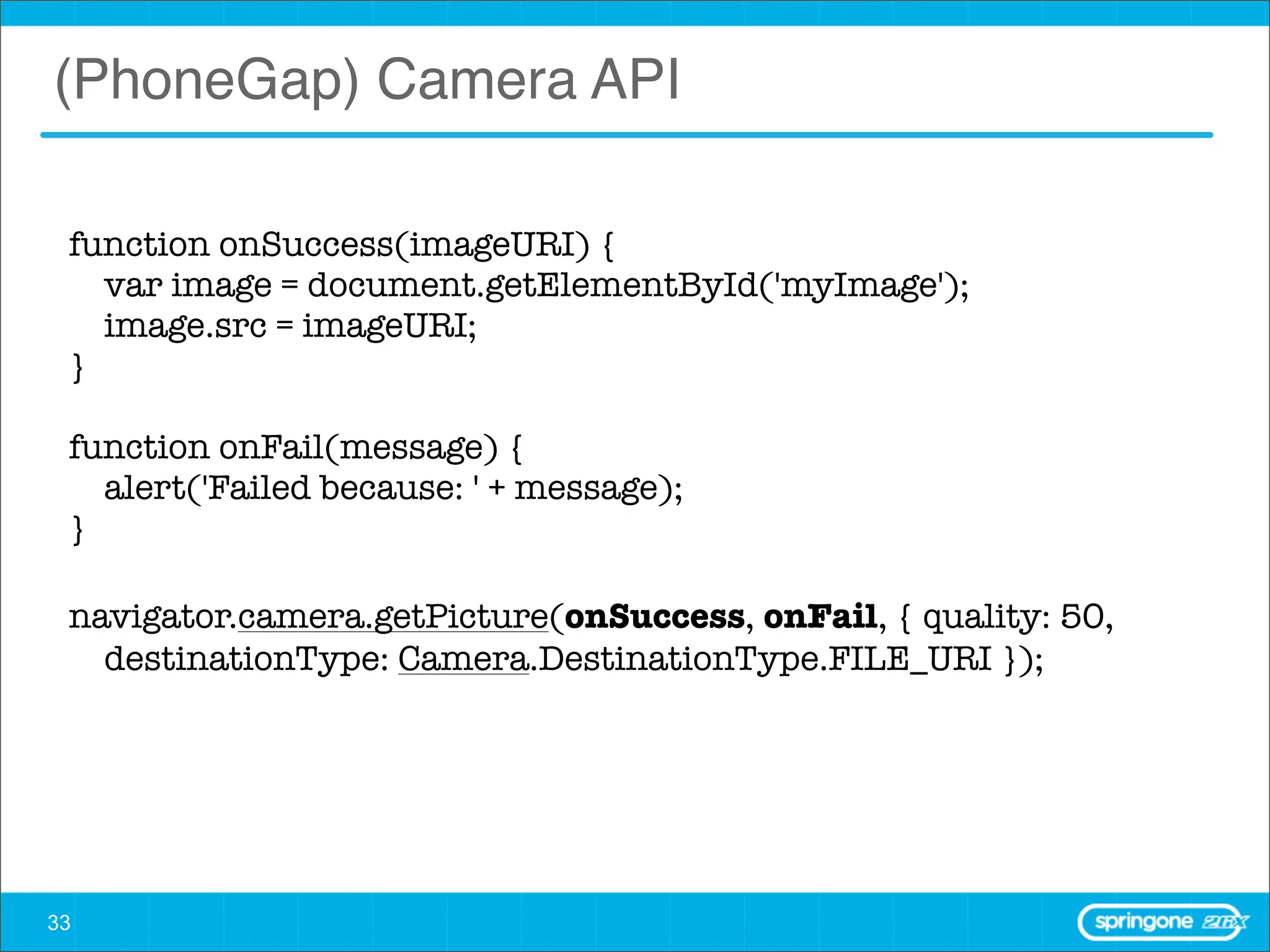 (PhoneGap) Camera API

 function onSuccess(imageURI) {
     var image = document.getElementById('myImage');
     image.src = imageURI;
 }

 function onFail(message) {
     alert('Failed because: ' + message);
 }

 navigator.camera.getPicture(onSuccess, onFail, { quality: 50,
     destinationType: Camera.DestinationType.FILE_URI });




33
 