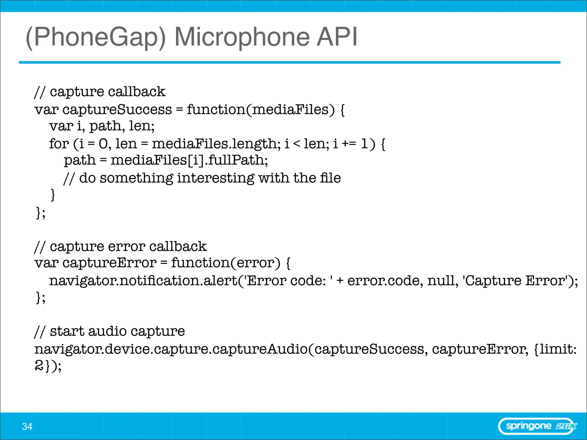 (PhoneGap) Microphone API
     // capture callback
     var captureSuccess = function(mediaFiles) {
        var i, path, len;
        for (i = 0, len = mediaFiles.length; i < len; i += 1) {
          path = mediaFiles[i].fullPath;
          // do something interesting with the ﬁle
        }
     };

     // capture error callback
     var captureError = function(error) {
        navigator.notiﬁcation.alert('Error code: ' + error.code, null, 'Capture Error');
     };

     // start audio capture
     navigator.device.capture.captureAudio(captureSuccess, captureError, {limit:
     2});



34
 