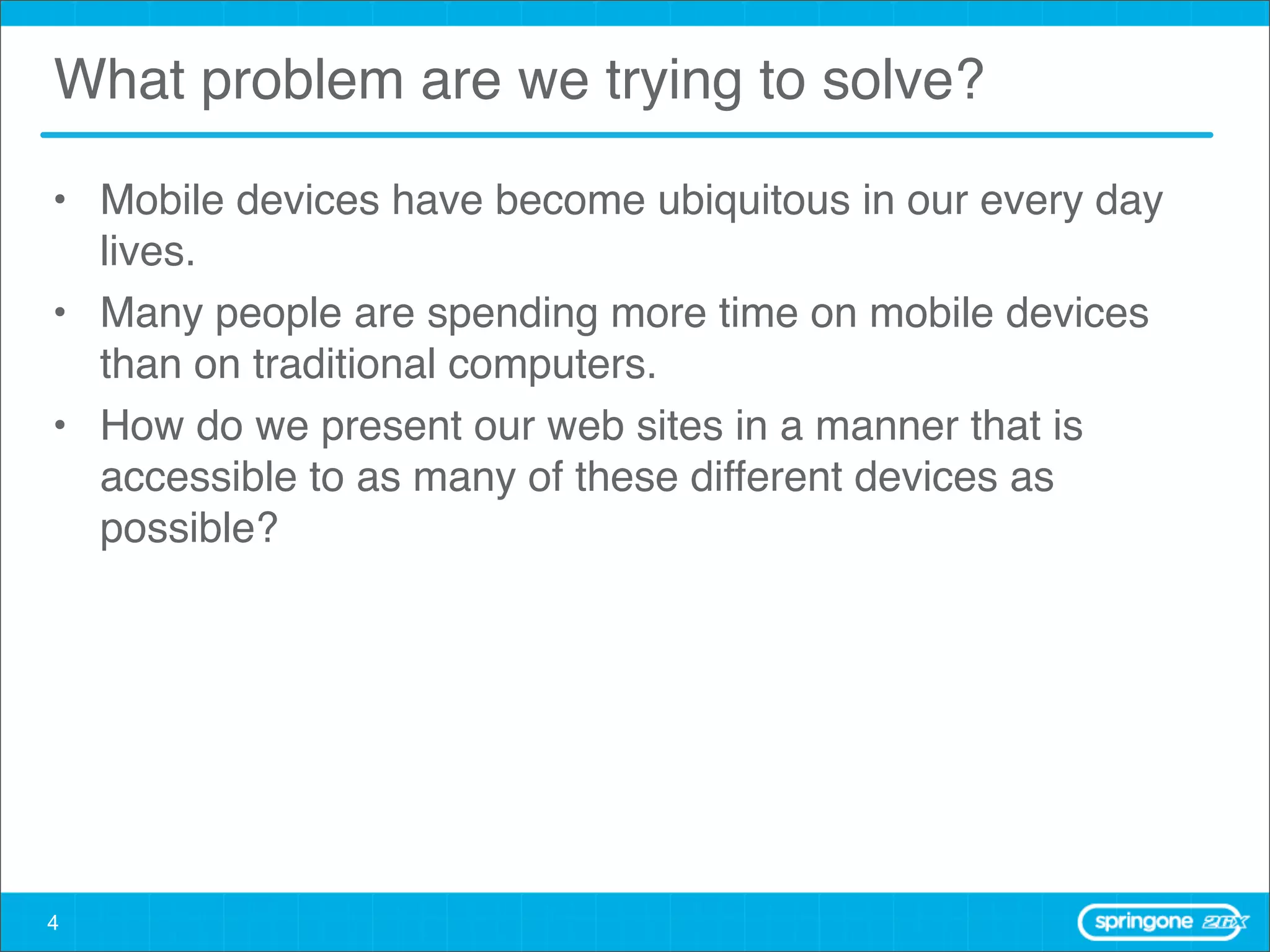 What problem are we trying to solve?

• Mobile devices have become ubiquitous in our every day
  lives.
• Many people are spending more time on mobile devices
  than on traditional computers.
• How do we present our web sites in a manner that is
  accessible to as many of these different devices as
  possible?




4
 