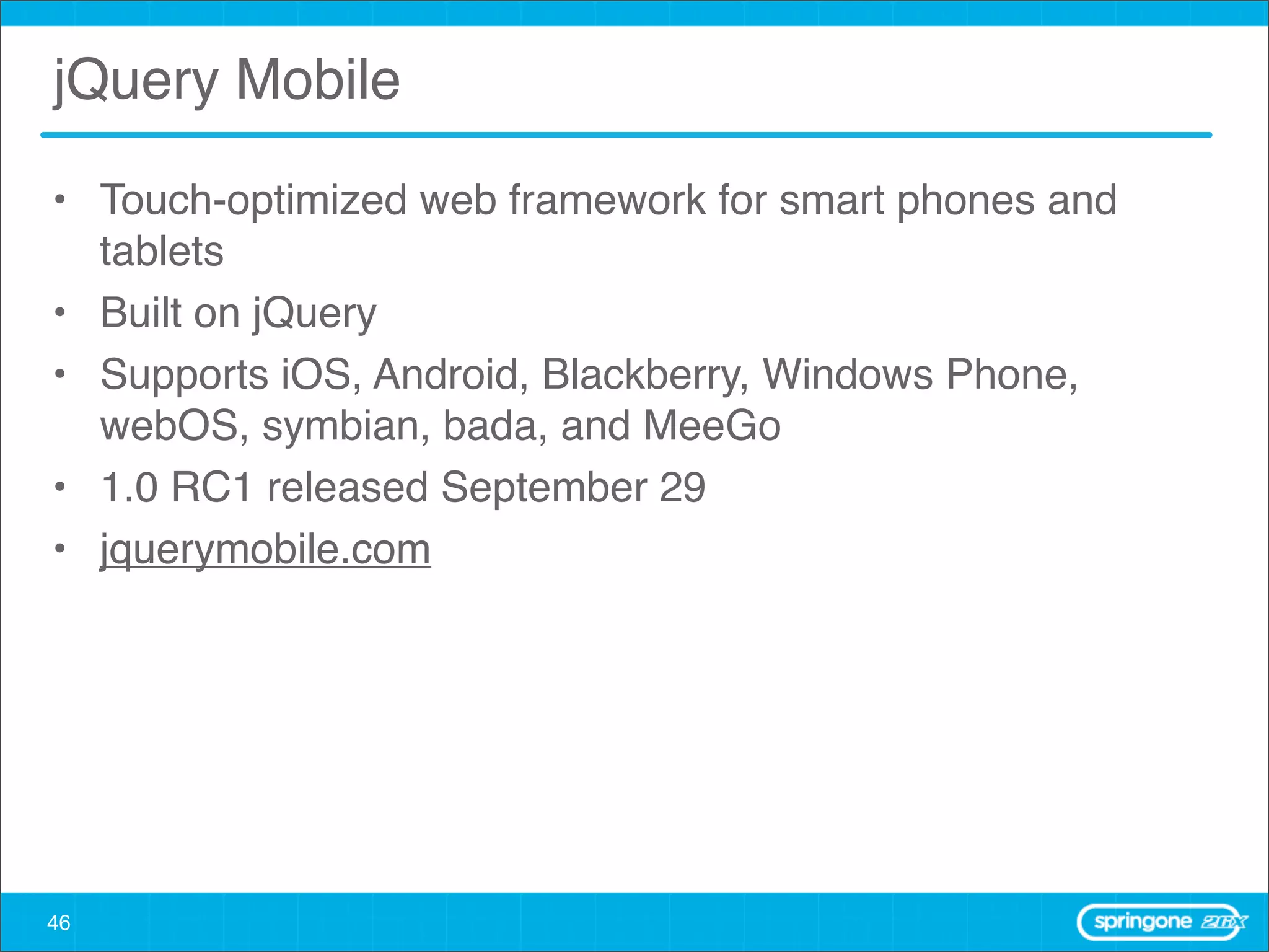 jQuery Mobile

• Touch-optimized web framework for smart phones and
  tablets
• Built on jQuery
• Supports iOS, Android, Blackberry, Windows Phone,
  webOS, symbian, bada, and MeeGo
• 1.0 RC1 released September 29
• jquerymobile.com




46
 